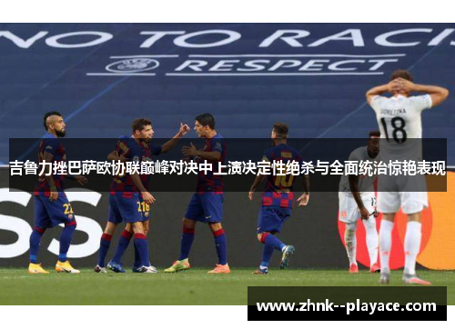 吉鲁力挫巴萨欧协联巅峰对决中上演决定性绝杀与全面统治惊艳表现