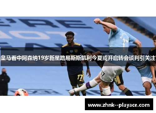 皇马看中阿森纳19岁新星路易斯斯凯利今夏或开启转会谈判引关注